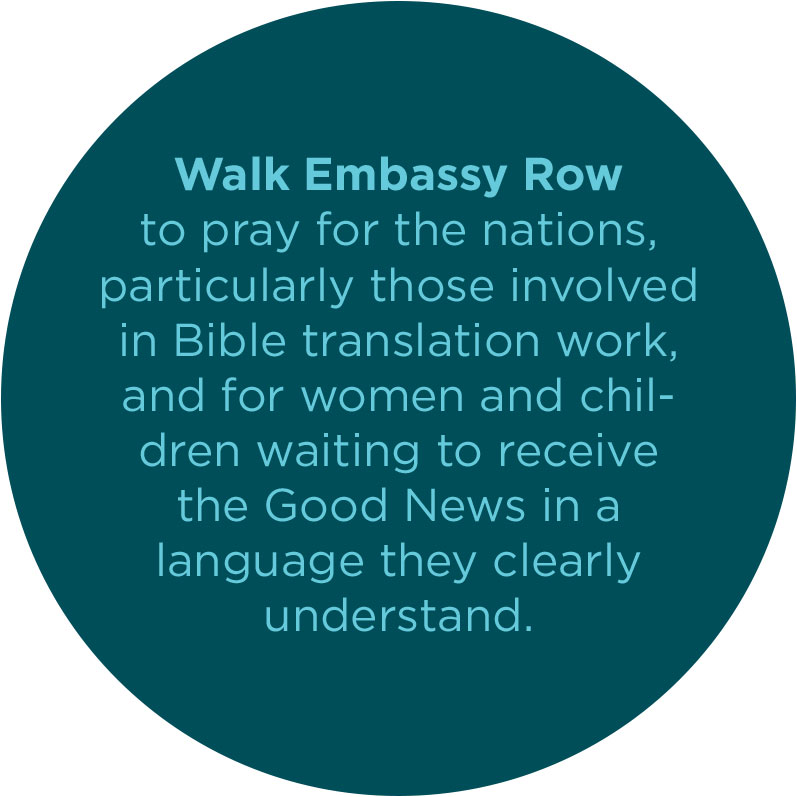 Walk Embassy Row to pray for the nations, particularly those involved in Bible translation work, and for women and children waiting to receive the Good News in a language they clearly understand.