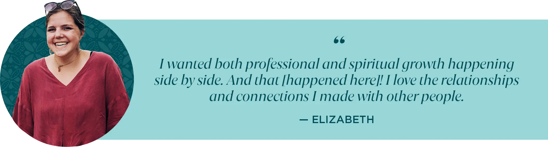 I wanted both professional and spiritual growth happening side by side. And that [happened here]! I love the relationships and connections I made with other people. -Elizabeth