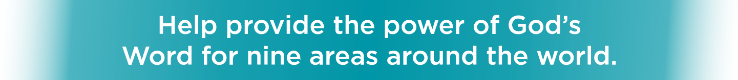 Help provide the power of God’s Word for nine areas around the world.